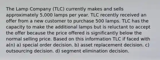 The Lamp Company (TLC) currently makes and sells approximately 5,000 lamps per year. TLC recently received an offer from a new customer to purchase 500 lamps. TLC has the capacity to make the additional lamps but is reluctant to accept the offer because the price offered is significantly below the normal selling price. Based on this information TLC if faced with a(n) a) special order decision. b) asset replacement decision. c) outsourcing decision. d) segment elimination decision.