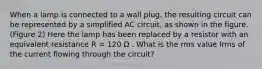 When a lamp is connected to a wall plug, the resulting circuit can be represented by a simplified AC circuit, as shown in the figure.(Figure 2) Here the lamp has been replaced by a resistor with an equivalent resistance R = 120 Ω . What is the rms value Irms of the current flowing through the circuit?