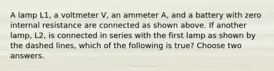 A lamp L1, a voltmeter V, an ammeter A, and a battery with zero internal resistance are connected as shown above. If another lamp, L2, is connected in series with the first lamp as shown by the dashed lines, which of the following is true? Choose two answers.