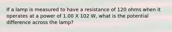 If a lamp is measured to have a resistance of 120 ohms when it operates at a power of 1.00 X 102 W, what is the potential difference across the lamp?