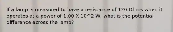 If a lamp is measured to have a resistance of 120 Ohms when it operates at a power of 1.00 X 10^2 W, what is the potential difference across the lamp?