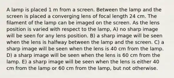 A lamp is placed 1 m from a screen. Between the lamp and the screen is placed a converging lens of focal length 24 cm. The filament of the lamp can be imaged on the screen. As the lens position is varied with respect to the lamp, A) no sharp image will be seen for any lens position. B) a sharp image will be seen when the lens is halfway between the lamp and the screen. C) a sharp image will be seen when the lens is 40 cm from the lamp. D) a sharp image will be seen when the lens is 60 cm from the lamp. E) a sharp image will be seen when the lens is either 40 cm from the lamp or 60 cm from the lamp, but not otherwise.