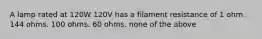 A lamp rated at 120W 120V has a filament resistance of 1 ohm. 144 ohms. 100 ohms. 60 ohms. none of the above