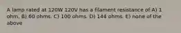 A lamp rated at 120W 120V has a filament resistance of A) 1 ohm. B) 60 ohms. C) 100 ohms. D) 144 ohms. E) none of the above