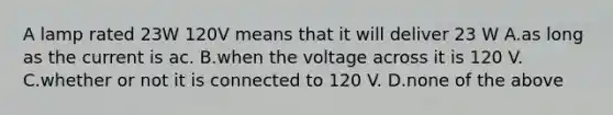 A lamp rated 23W 120V means that it will deliver 23 W A.as long as the current is ac. B.when the voltage across it is 120 V. C.whether or not it is connected to 120 V. D.none of the above