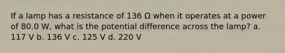 If a lamp has a resistance of 136 Ω when it operates at a power of 80.0 W, what is the potential difference across the lamp? a. 117 V b. 136 V c. 125 V d. 220 V