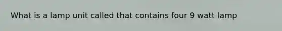 What is a lamp unit called that contains four 9 watt lamp