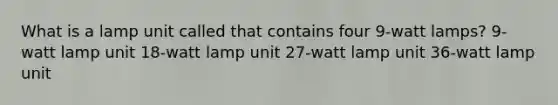 What is a lamp unit called that contains four 9-watt lamps? 9-watt lamp unit 18-watt lamp unit 27-watt lamp unit 36-watt lamp unit