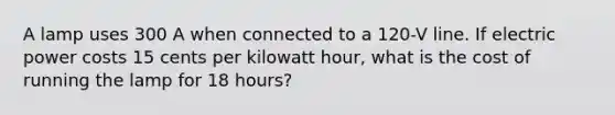 A lamp uses 300 A when connected to a 120-V line. If electric power costs 15 cents per kilowatt hour, what is the cost of running the lamp for 18 hours?