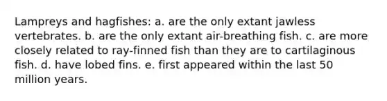 Lampreys and hagfishes: a. are the only extant jawless vertebrates. b. are the only extant air-breathing fish. c. are more closely related to ray-finned fish than they are to cartilaginous fish. d. have lobed fins. e. first appeared within the last 50 million years.