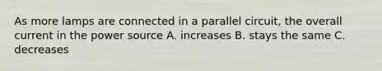 As more lamps are connected in a parallel circuit, the overall current in the power source A. increases B. stays the same C. decreases