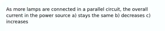 As more lamps are connected in a parallel circuit, the overall current in the power source a) stays the same b) decreases c) increases