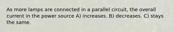 As more lamps are connected in a parallel circuit, the overall current in the power source A) increases. B) decreases. C) stays the same.