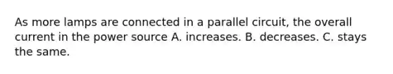 As more lamps are connected in a parallel circuit, the overall current in the power source A. increases. B. decreases. C. stays the same.