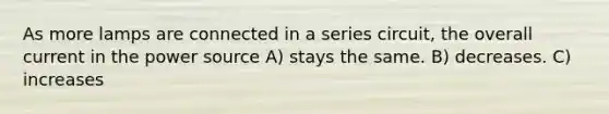 As more lamps are connected in a series circuit, the overall current in the power source A) stays the same. B) decreases. C) increases