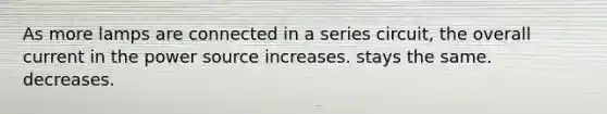 As more lamps are connected in a series circuit, the overall current in the power source increases. stays the same. decreases.