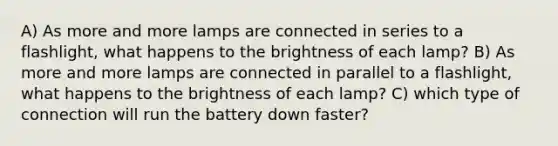 A) As more and more lamps are connected in series to a flashlight, what happens to the brightness of each lamp? B) As more and more lamps are connected in parallel to a flashlight, what happens to the brightness of each lamp? C) which type of connection will run the battery down faster?