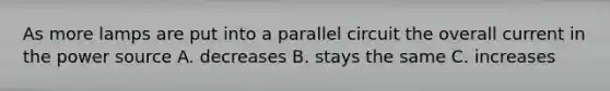 As more lamps are put into a parallel circuit the overall current in the power source A. decreases B. stays the same C. increases