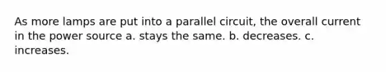 As more lamps are put into a parallel circuit, the overall current in the power source a. stays the same. b. decreases. c. increases.