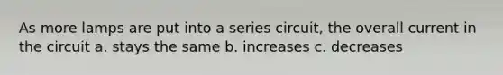 As more lamps are put into a series circuit, the overall current in the circuit a. stays the same b. increases c. decreases