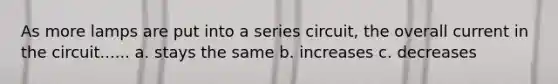 As more lamps are put into a series circuit, the overall current in the circuit...... a. stays the same b. increases c. decreases