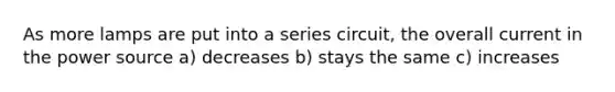 As more lamps are put into a series circuit, the overall current in the power source a) decreases b) stays the same c) increases