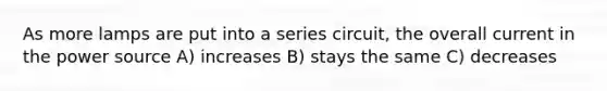 As more lamps are put into a series circuit, the overall current in the power source A) increases B) stays the same C) decreases