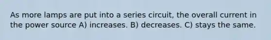 As more lamps are put into a series circuit, the overall current in the power source A) increases. B) decreases. C) stays the same.