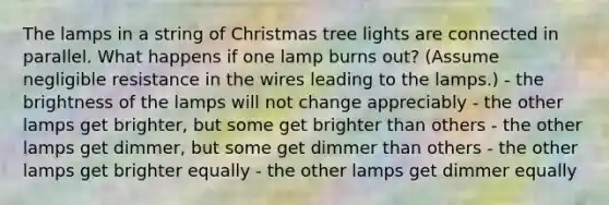 The lamps in a string of Christmas tree lights are connected in parallel. What happens if one lamp burns out? (Assume negligible resistance in the wires leading to the lamps.) - the brightness of the lamps will not change appreciably - the other lamps get brighter, but some get brighter than others - the other lamps get dimmer, but some get dimmer than others - the other lamps get brighter equally - the other lamps get dimmer equally