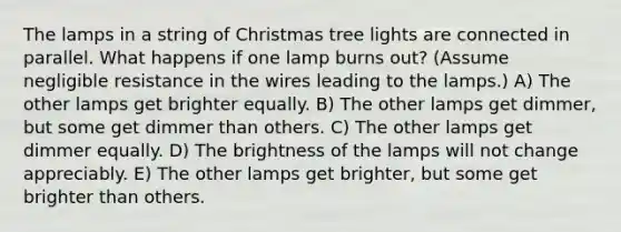 The lamps in a string of Christmas tree lights are connected in parallel. What happens if one lamp burns out? (Assume negligible resistance in the wires leading to the lamps.) A) The other lamps get brighter equally. B) The other lamps get dimmer, but some get dimmer than others. C) The other lamps get dimmer equally. D) The brightness of the lamps will not change appreciably. E) The other lamps get brighter, but some get brighter than others.