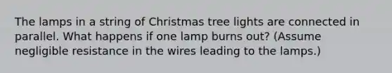 The lamps in a string of Christmas tree lights are connected in parallel. What happens if one lamp burns out? (Assume negligible resistance in the wires leading to the lamps.)