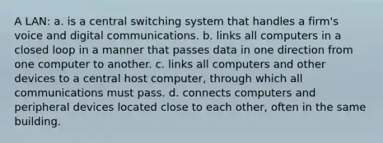 A LAN: a. is a central switching system that handles a firm's voice and digital communications. b. links all computers in a closed loop in a manner that passes data in one direction from one computer to another. c. links all computers and other devices to a central host computer, through which all communications must pass. d. connects computers and peripheral devices located close to each other, often in the same building.