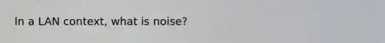 In a LAN context, what is noise?