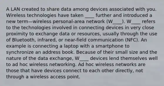 A LAN created to share data among devices associated with you. Wireless technologies have taken ____ further and introduced a new term—wireless personal-area network (W____). W____ refers to the technologies involved in connecting devices in very close proximity to exchange data or resources, usually through the use of Bluetooth, infrared, or near-field communication (NFC). An example is connecting a laptop with a smartphone to synchronize an address book. Because of their small size and the nature of the data exchange, W____ devices lend themselves well to ad hoc wireless networking. Ad hoc wireless networks are those that have devices connect to each other directly, not through a wireless access point.