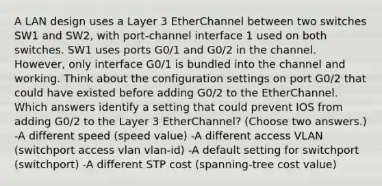 A LAN design uses a Layer 3 EtherChannel between two switches SW1 and SW2, with port-channel interface 1 used on both switches. SW1 uses ports G0/1 and G0/2 in the channel. However, only interface G0/1 is bundled into the channel and working. Think about the configuration settings on port G0/2 that could have existed before adding G0/2 to the EtherChannel. Which answers identify a setting that could prevent IOS from adding G0/2 to the Layer 3 EtherChannel? (Choose two answers.) -A different speed (speed value) -A different access VLAN (switchport access vlan vlan-id) -A default setting for switchport (switchport) -A different STP cost (spanning-tree cost value)