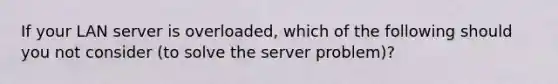 If your LAN server is overloaded, which of the following should you not consider (to solve the server problem)?