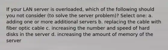 If your LAN server is overloaded, which of the following should you not consider (to solve the server problem)? Select one: a. adding one or more additional servers b. replacing the cable with fiber optic cable c. increasing the number and speed of hard disks in the server d. increasing the amount of memory of the server