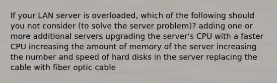 If your LAN server is overloaded, which of the following should you not consider (to solve the server problem)? adding one or more additional servers upgrading the server's CPU with a faster CPU increasing the amount of memory of the server increasing the number and speed of hard disks in the server replacing the cable with fiber optic cable