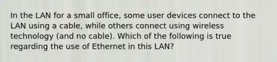 In the LAN for a small office, some user devices connect to the LAN using a cable, while others connect using wireless technology (and no cable). Which of the following is true regarding the use of Ethernet in this LAN?