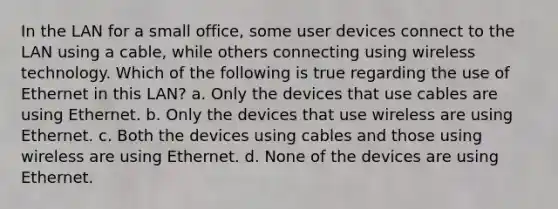 In the LAN for a small office, some user devices connect to the LAN using a cable, while others connecting using wireless technology. Which of the following is true regarding the use of Ethernet in this LAN? a. Only the devices that use cables are using Ethernet. b. Only the devices that use wireless are using Ethernet. c. Both the devices using cables and those using wireless are using Ethernet. d. None of the devices are using Ethernet.