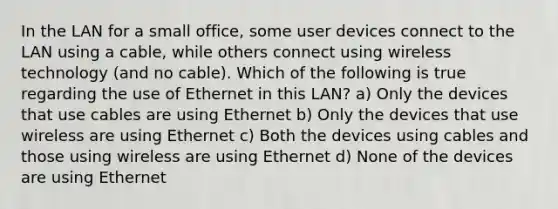 In the LAN for a small office, some user devices connect to the LAN using a cable, while others connect using wireless technology (and no cable). Which of the following is true regarding the use of Ethernet in this LAN? a) Only the devices that use cables are using Ethernet b) Only the devices that use wireless are using Ethernet c) Both the devices using cables and those using wireless are using Ethernet d) None of the devices are using Ethernet