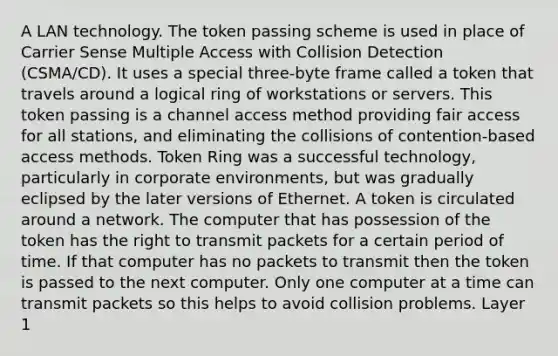 A LAN technology. The token passing scheme is used in place of Carrier Sense Multiple Access with Collision Detection (CSMA/CD). It uses a special three-byte frame called a token that travels around a logical ring of workstations or servers. This token passing is a channel access method providing fair access for all stations, and eliminating the collisions of contention-based access methods. Token Ring was a successful technology, particularly in corporate environments, but was gradually eclipsed by the later versions of Ethernet. A token is circulated around a network. The computer that has possession of the token has the right to transmit packets for a certain period of time. If that computer has no packets to transmit then the token is passed to the next computer. Only one computer at a time can transmit packets so this helps to avoid collision problems. Layer 1