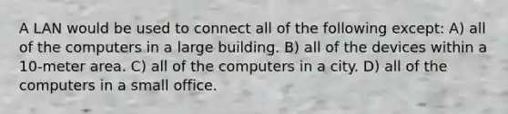 A LAN would be used to connect all of the following except: A) all of the computers in a large building. B) all of the devices within a 10-meter area. C) all of the computers in a city. D) all of the computers in a small office.