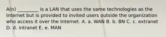 A(n) _________ is a LAN that uses the same technologies as the Internet but is provided to invited users outside the organization who access it over the Internet. A. a. WAN B. b. BN C. c. extranet D. d. intranet E. e. MAN