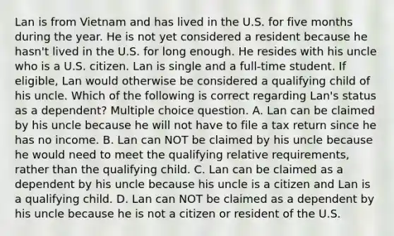 Lan is from Vietnam and has lived in the U.S. for five months during the year. He is not yet considered a resident because he hasn't lived in the U.S. for long enough. He resides with his uncle who is a U.S. citizen. Lan is single and a full-time student. If eligible, Lan would otherwise be considered a qualifying child of his uncle. Which of the following is correct regarding Lan's status as a dependent? Multiple choice question. A. Lan can be claimed by his uncle because he will not have to file a tax return since he has no income. B. Lan can NOT be claimed by his uncle because he would need to meet the qualifying relative requirements, rather than the qualifying child. C. Lan can be claimed as a dependent by his uncle because his uncle is a citizen and Lan is a qualifying child. D. Lan can NOT be claimed as a dependent by his uncle because he is not a citizen or resident of the U.S.