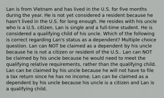 Lan is from Vietnam and has lived in the U.S. for five months during the year. He is not yet considered a resident because he hasn't lived in the U.S. for long enough. He resides with his uncle who is a U.S. citizen. Lan is single and a full-time student. He is considered a qualifying child of his uncle. Which of the following is correct regarding Lan's status as a dependent? Multiple choice question. Lan can NOT be claimed as a dependent by his uncle because he is not a citizen or resident of the U.S.. Lan can NOT be claimed by his uncle because he would need to meet the qualifying relative requirements, rather than the qualifying child. Lan can be claimed by his uncle because he will not have to file a tax return since he has no income. Lan can be claimed as a dependent by his uncle because his uncle is a citizen and Lan is a qualifying child.