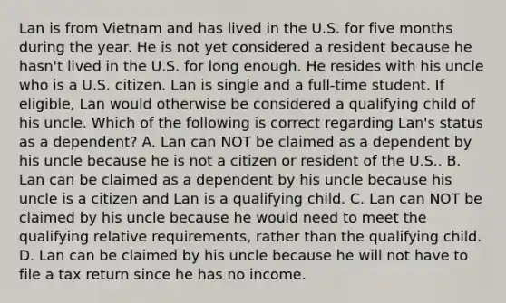 Lan is from Vietnam and has lived in the U.S. for five months during the year. He is not yet considered a resident because he hasn't lived in the U.S. for long enough. He resides with his uncle who is a U.S. citizen. Lan is single and a full-time student. If eligible, Lan would otherwise be considered a qualifying child of his uncle. Which of the following is correct regarding Lan's status as a dependent? A. Lan can NOT be claimed as a dependent by his uncle because he is not a citizen or resident of the U.S.. B. Lan can be claimed as a dependent by his uncle because his uncle is a citizen and Lan is a qualifying child. C. Lan can NOT be claimed by his uncle because he would need to meet the qualifying relative requirements, rather than the qualifying child. D. Lan can be claimed by his uncle because he will not have to file a tax return since he has no income.