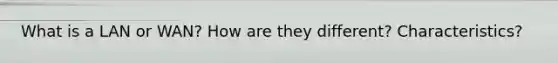 What is a LAN or WAN? How are they different? Characteristics?