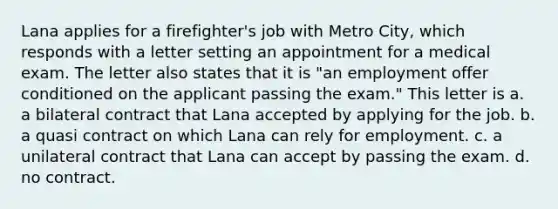 Lana applies for a firefighter's job with Metro City, which responds with a letter setting an appointment for a medical exam. The letter also states that it is "an employment offer conditioned on the applicant passing the exam." This letter is a. a bilateral contract that Lana accepted by applying for the job. b. a quasi contract on which Lana can rely for employment. c. a unilateral contract that Lana can accept by passing the exam. d. no contract.