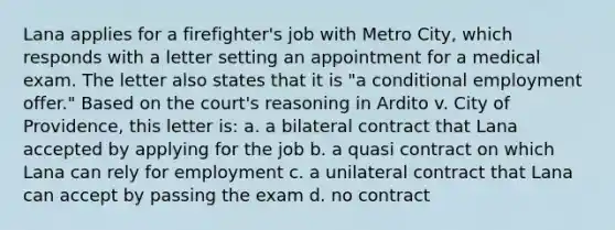 Lana applies for a firefighter's job with Metro City, which responds with a letter setting an appointment for a medical exam. The letter also states that it is "a conditional employment offer." Based on the court's reasoning in Ardito v. City of Providence, this letter is: a. a bilateral contract that Lana accepted by applying for the job b. a quasi contract on which Lana can rely for employment c. a unilateral contract that Lana can accept by passing the exam d. no contract